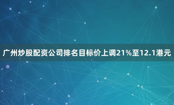 广州炒股配资公司排名目标价上调21%至12.1港元