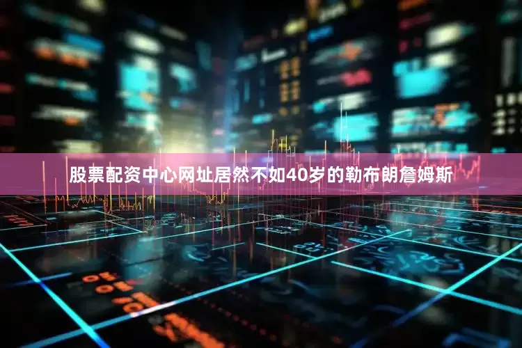 股票配资中心网址居然不如40岁的勒布朗詹姆斯