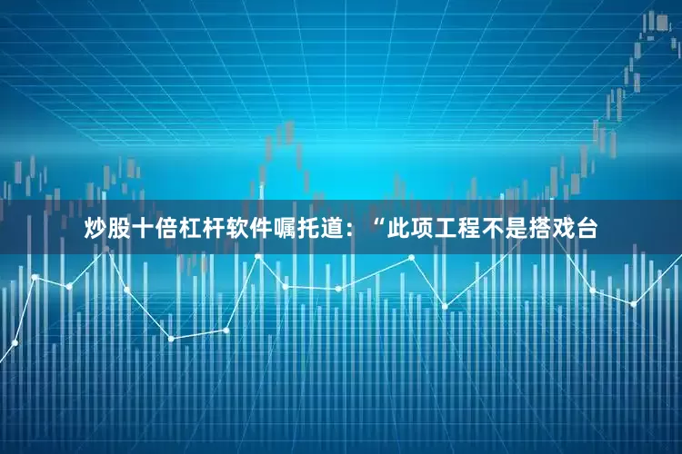 炒股十倍杠杆软件嘱托道：“此项工程不是搭戏台