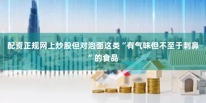 配资正规网上炒股但对泡面这类“有气味但不至于刺鼻”的食品