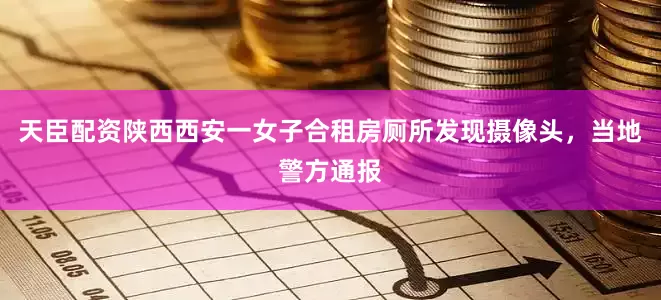 天臣配资陕西西安一女子合租房厕所发现摄像头，当地警方通报