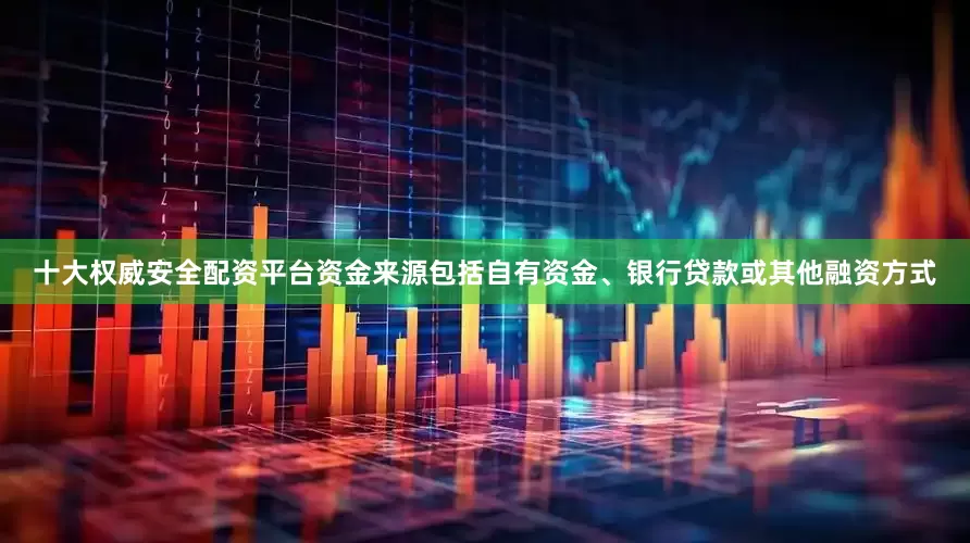十大权威安全配资平台资金来源包括自有资金、银行贷款或其他融资方式