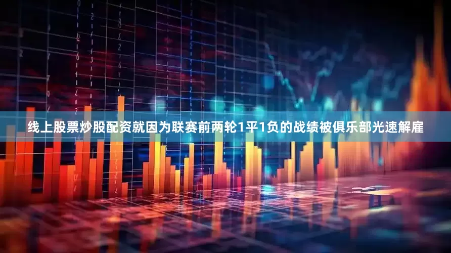 线上股票炒股配资就因为联赛前两轮1平1负的战绩被俱乐部光速解雇