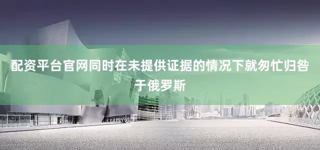 配资平台官网同时在未提供证据的情况下就匆忙归咎于俄罗斯