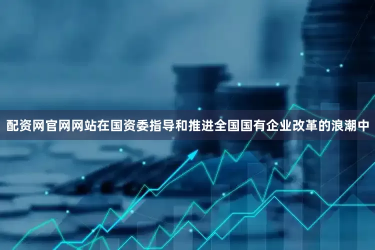 配资网官网网站在国资委指导和推进全国国有企业改革的浪潮中