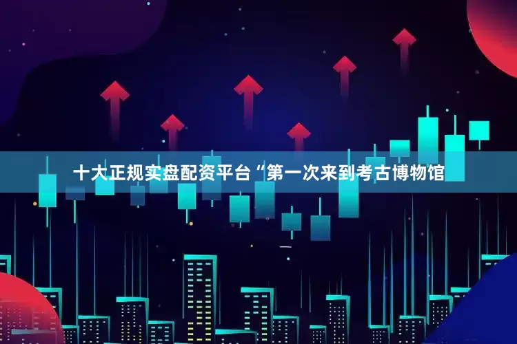 十大正规实盘配资平台“第一次来到考古博物馆