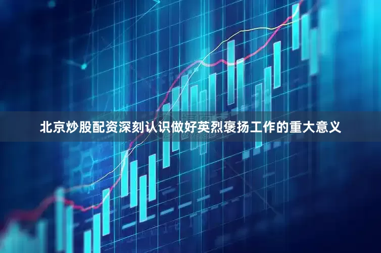 北京炒股配资深刻认识做好英烈褒扬工作的重大意义