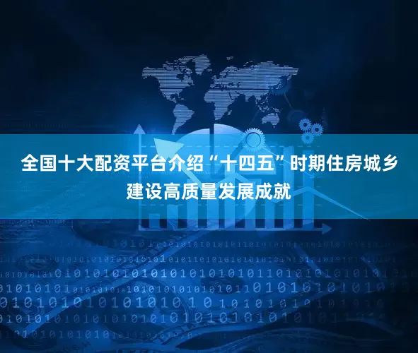 全国十大配资平台介绍“十四五”时期住房城乡建设高质量发展成就