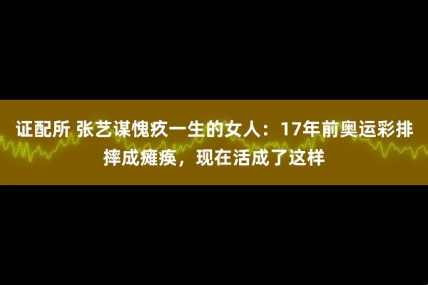 证配所 张艺谋愧疚一生的女人：17年前奥运彩排摔成瘫痪，现在活成了这样