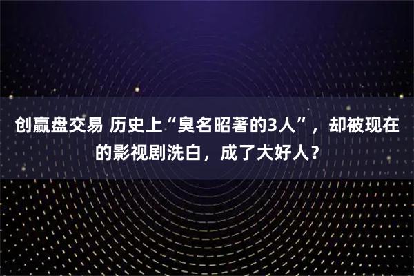 创赢盘交易 历史上“臭名昭著的3人”，却被现在的影视剧洗白，成了大好人？