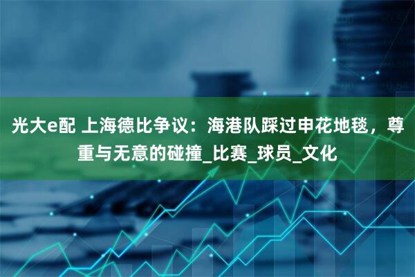 光大e配 上海德比争议：海港队踩过申花地毯，尊重与无意的碰撞_比赛_球员_文化