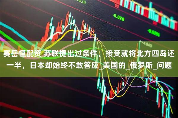 赛岳恒配资 苏联提出过条件，接受就将北方四岛还一半，日本却始终不敢答应_美国的_俄罗斯_问题