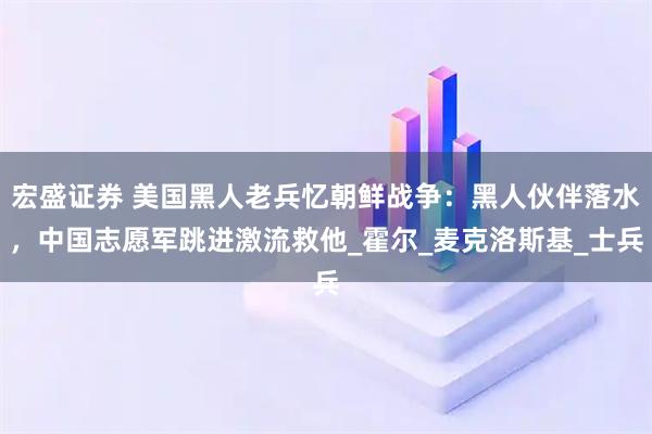 宏盛证券 美国黑人老兵忆朝鲜战争：黑人伙伴落水，中国志愿军跳进激流救他_霍尔_麦克洛斯基_士兵
