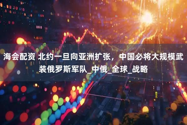 海会配资 北约一旦向亚洲扩张，中国必将大规模武装俄罗斯军队_中俄_全球_战略