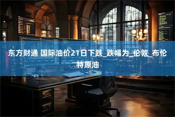 东方财通 国际油价21日下跌_跌幅为_伦敦_布伦特原油
