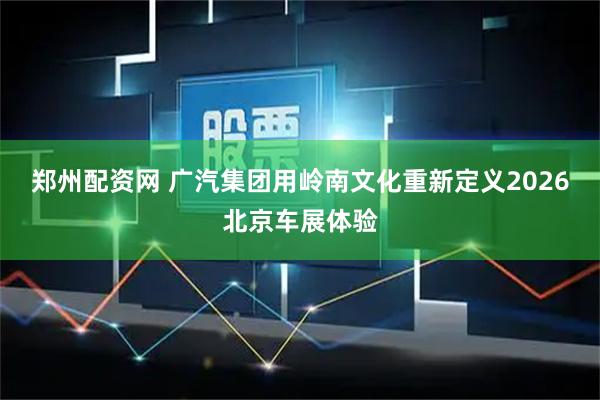 郑州配资网 广汽集团用岭南文化重新定义2026北京车展体验
