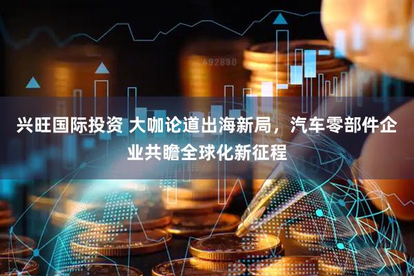 兴旺国际投资 大咖论道出海新局，汽车零部件企业共瞻全球化新征程