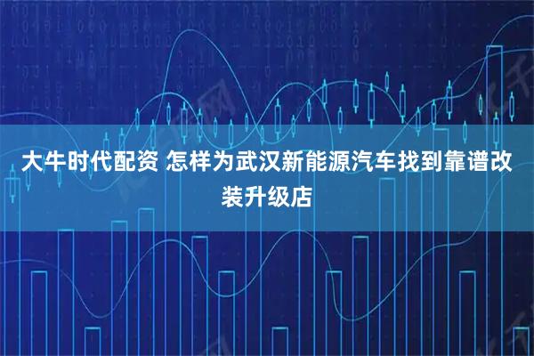 大牛时代配资 怎样为武汉新能源汽车找到靠谱改装升级店