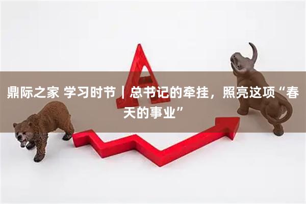鼎际之家 学习时节｜总书记的牵挂，照亮这项“春天的事业”