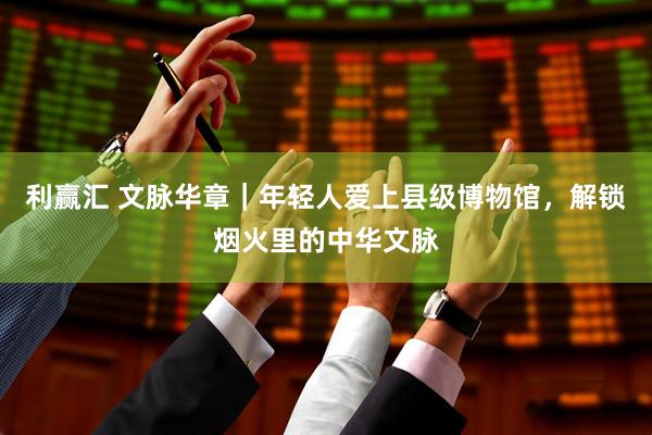 利赢汇 文脉华章｜年轻人爱上县级博物馆，解锁烟火里的中华文脉