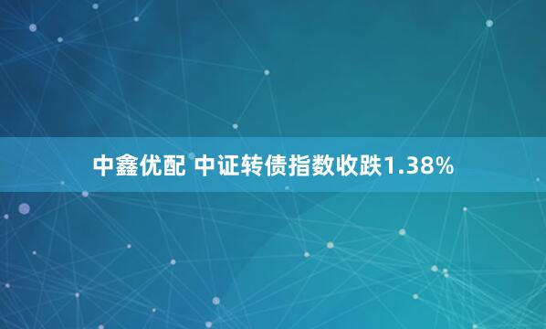 中鑫优配 中证转债指数收跌1.38%