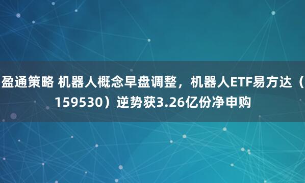 盈通策略 机器人概念早盘调整，机器人ETF易方达（159530）逆势获3.26亿份净申购