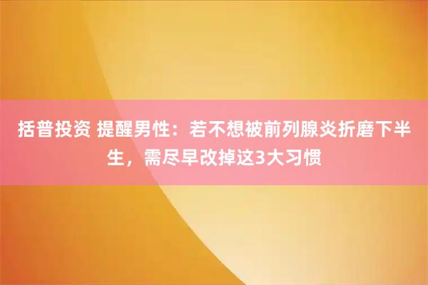 括普投资 提醒男性：若不想被前列腺炎折磨下半生，需尽早改掉这3大习惯
