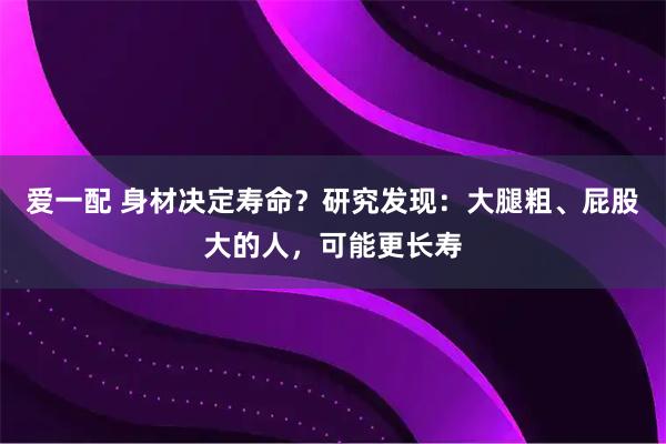 爱一配 身材决定寿命？研究发现：大腿粗、屁股大的人，可能更长寿
